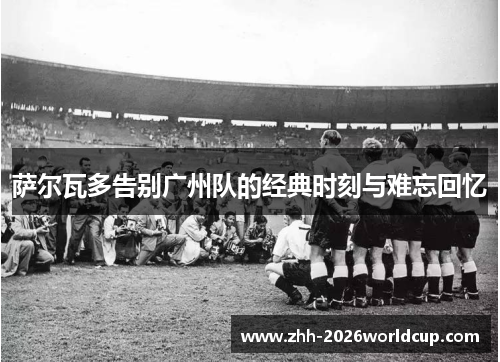 萨尔瓦多告别广州队的经典时刻与难忘回忆 萨尔瓦多告别广州队的经典时刻与难忘回忆