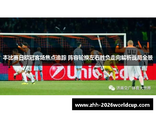 本比赛日欧冠客场焦点追踪 阵容轮换左右胜负走向解析战局全景