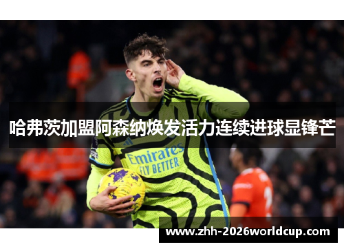 哈弗茨加盟阿森纳焕发活力连续进球显锋芒